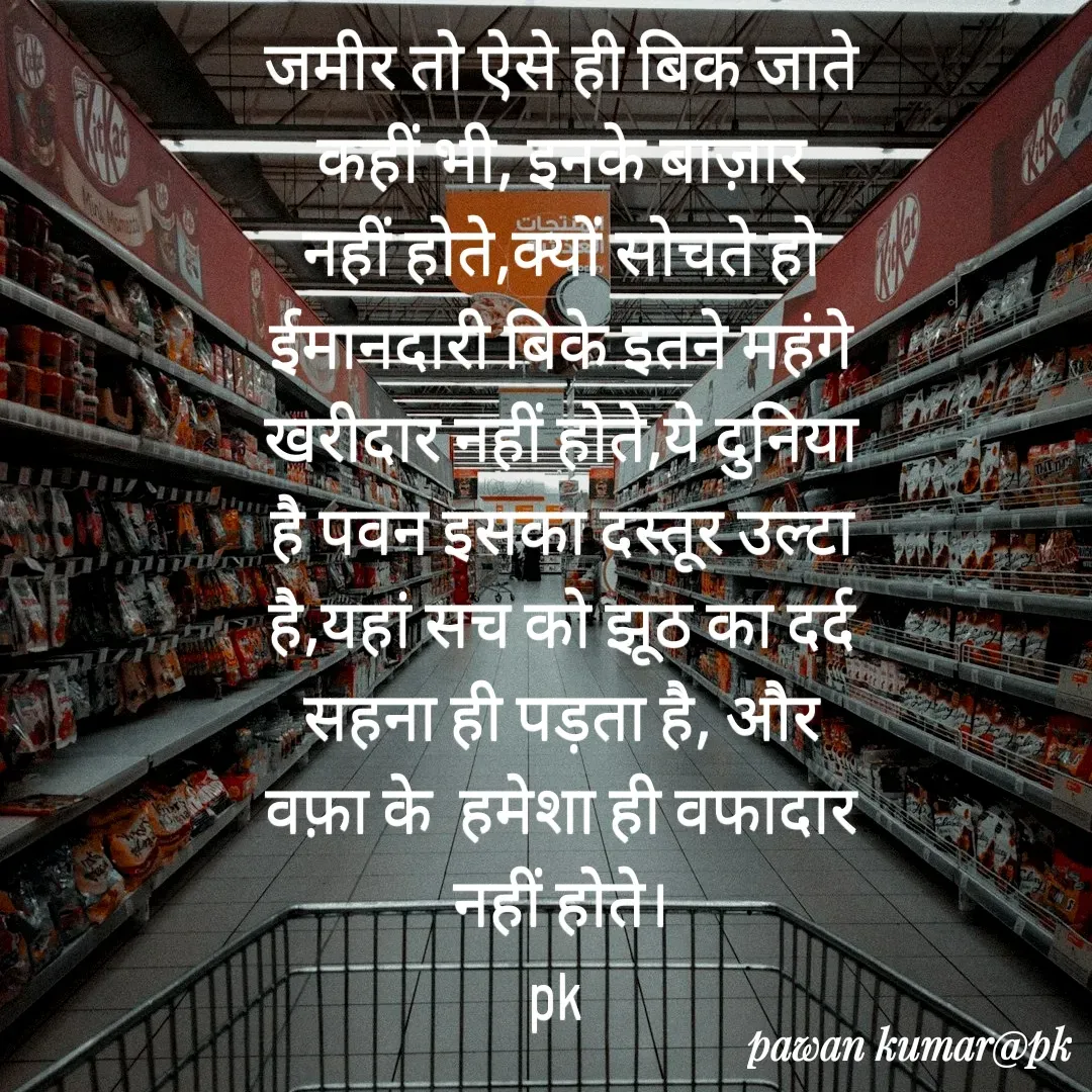 Quote by Pawan Kumar - जमीर तो ऐसे ही बिक जाते कहीं भी, इनके बाज़ार नहीं होते,क्यों सोचते हो ईमानदारी बिके इतने महंगे खरीदार नहीं होते,ये दुनिया है पवन इसका दस्तूर उल्टा है,यहां सच को झूठ का दर्द सहना ही पड़ता है, और वफ़ा के  हमेशा ही वफादार नहीं होते।
pk  - Made using Quotes Creator App, Post Maker App
