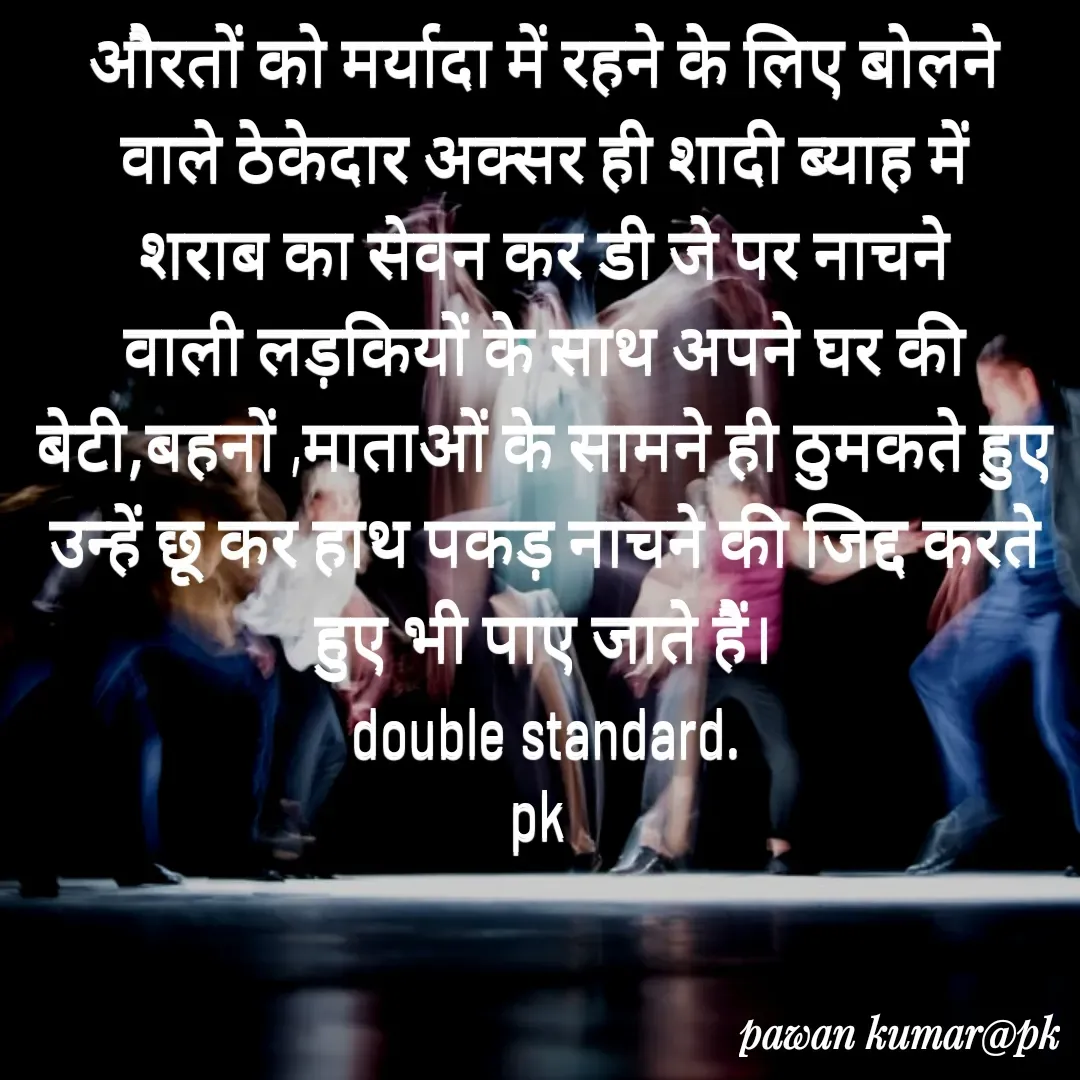 Quote by Pawan Kumar - औरतों को मर्यादा में रहने के लिए बोलने वाले ठेकेदार अक्सर ही शादी ब्याह में शराब का सेवन कर डी जे पर नाचने वाली लड़कियों के साथ अपने घर की बेटी,बहनों ,माताओं के सामने ही ठुमकते हुए उन्हें छू कर हाथ पकड़ नाचने की जिद्द करते हुए भी पाए जाते हैं।
double standard.
pk  - Made using Quotes Creator App, Post Maker App
