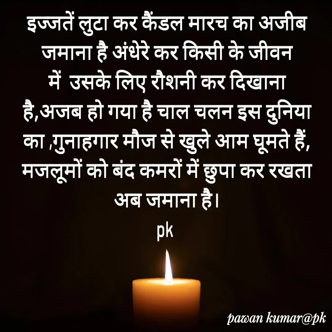 Quote by Pawan Kumar - इज्जतें लुटा कर कैंडल मारच का अजीब जमाना है अंधेरे कर किसी के जीवन में  उसके लिए रौशनी कर दिखाना है,अजब हो गया है चाल चलन इस दुनिया का ,गुनाहगार मौज से खुले आम घूमते हैं, मजलूमों को बंद कमरों में छुपा कर रखता अब जमाना है।
pk  - Made using Quotes Creator App, Post Maker App