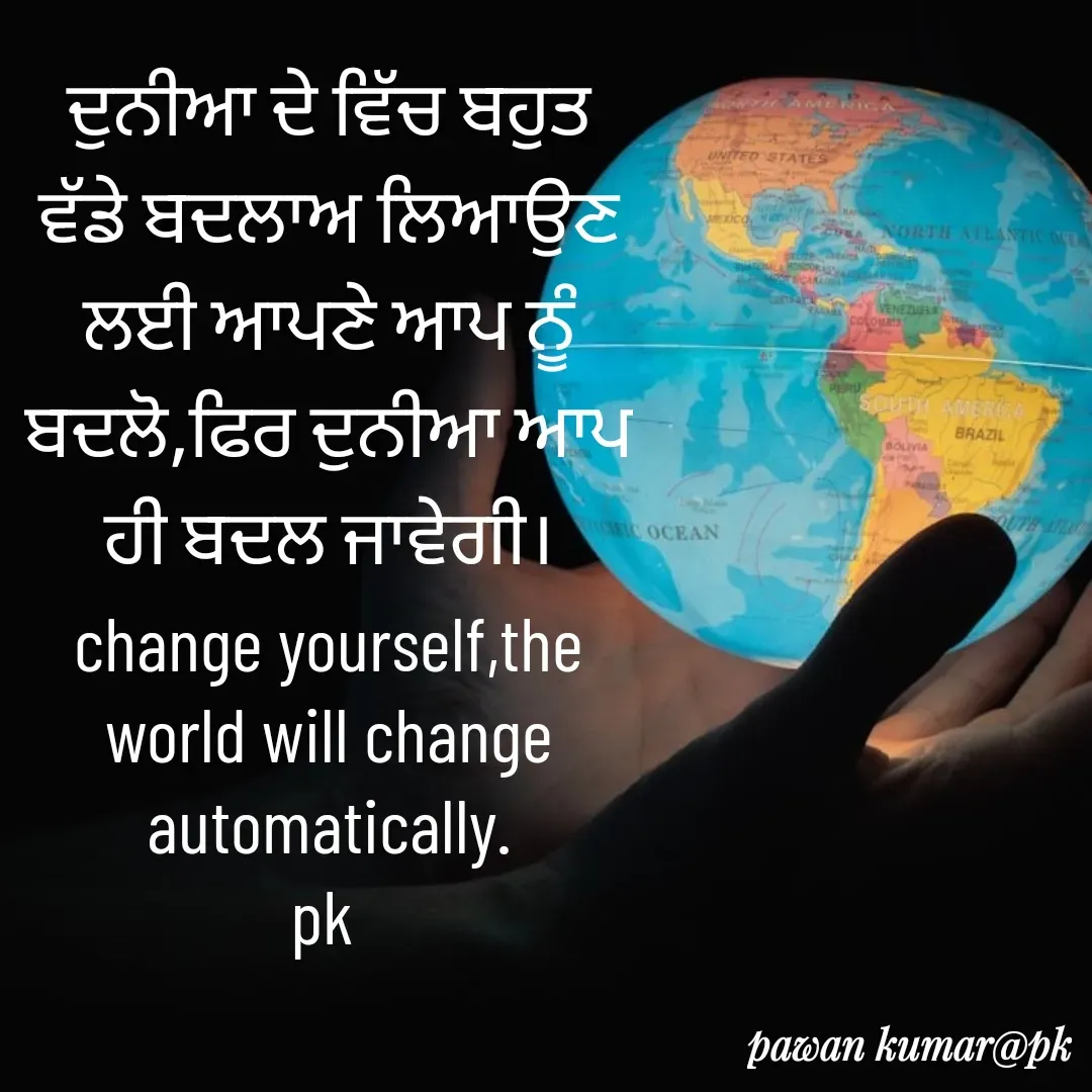 Quote by Pawan Kumar - ਦੁਨੀਆ ਦੇ ਵਿੱਚ ਬਹੁਤ ਵੱਡੇ ਬਦਲਾਅ ਲਿਆਉਣ ਲਈ ਆਪਣੇ ਆਪ ਨੂੰ ਬਦਲੋ,ਫਿਰ ਦੁਨੀਆ ਆਪ ਹੀ ਬਦਲ ਜਾਵੇਗੀ।
change yourself,the world will change automatically.
pk  - Made using Quotes Creator App, Post Maker App