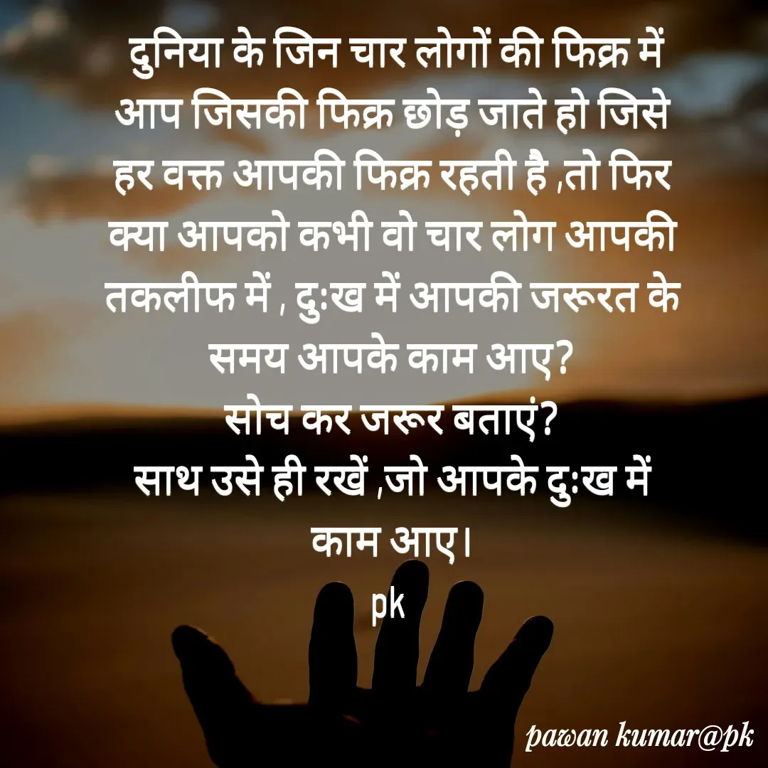 Quote by Pawan Kumar -  दुनिया के जिन चार लोगों की फिक्र में आप जिसकी फिक्र छोड़ जाते हो जिसे हर वक्त आपकी फिक्र रहती है ,तो फिर क्या आपको कभी वो चार लोग आपकी तकलीफ में , दुःख में आपकी जरूरत के समय आपके काम आए?
सोच कर जरूर बताएं?
साथ उसे ही रखें ,जो आपके दुःख में काम आए।
pk  - Made using Quotes Creator App, Post Maker App