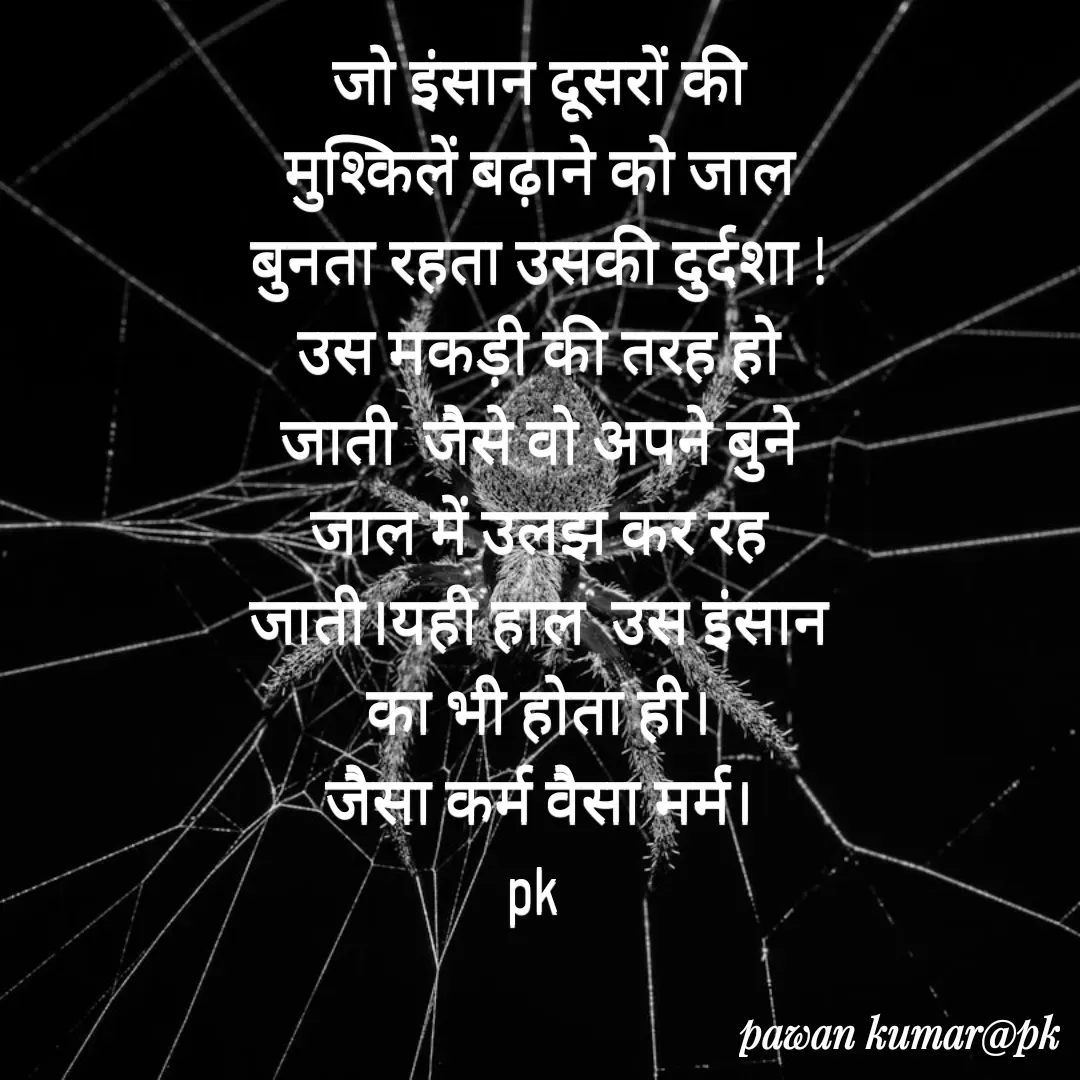 Quote by Pawan Kumar - जो इंसान दूसरों की मुश्किलें बढ़ाने को जाल बुनता रहता उसकी दुर्दशा !उस मकड़ी की तरह हो जाती  जैसे वो अपने बुने  जाल में उलझ कर रह जाती।यही हाल  उस इंसान का भी होता ही।
जैसा कर्म वैसा मर्म।
pk  - Made using Quotes Creator App, Post Maker App
