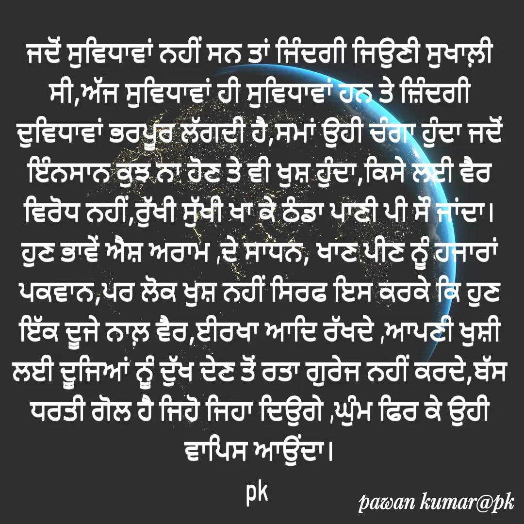 Quote by Pawan Kumar - ਜਦੋਂ ਸੁਵਿਧਾਵਾਂ ਨਹੀਂ ਸਨ ਤਾਂ ਜਿੰਦਗੀ ਜਿਉਣੀ ਸੁਖਾਲ਼ੀ ਸੀ,ਅੱਜ ਸੁਵਿਧਾਵਾਂ ਹੀ ਸੁਵਿਧਾਵਾਂ ਹਨ ਤੇ ਜ਼ਿੰਦਗੀ ਦੁਵਿਧਾਵਾਂ ਭਰਪੂਰ ਲੱਗਦੀ ਹੈ,ਸਮਾਂ ਉਹੀ ਚੰਗਾ ਹੁੰਦਾ ਜਦੋਂ ਇੰਨਸਾਨ ਕੁਝ ਨਾ ਹੋਣ ਤੇ ਵੀ ਖੁਸ਼ ਹੁੰਦਾ,ਕਿਸੇ ਲਈ ਵੈਰ ਵਿਰੋਧ ਨਹੀਂ,ਰੁੱਖੀ ਸੁੱਖੀ ਖਾ ਕੇ ਠੰਡਾ ਪਾਣੀ ਪੀ ਸੌ ਜਾਂਦਾ।ਹੁਣ ਭਾਵੇਂ ਐਸ਼ ਅਰਾਮ ,ਦੇ ਸਾਧਨ, ਖਾਣ ਪੀਣ ਨੂੰ ਹਜਾਰਾਂ ਪਕਵਾਨ,ਪਰ ਲੋਕ ਖੁਸ਼ ਨਹੀਂ ਸਿਰਫ ਇਸ ਕਰਕੇ ਕਿ ਹੁਣ ਇੱਕ ਦੂਜੇ ਨਾਲ਼ ਵੈਰ,ਈਰਖਾ ਆਦਿ ਰੱਖਦੇ ,ਆਪਣੀ ਖੁਸ਼ੀ ਲਈ ਦੂਜਿਆਂ ਨੂੰ ਦੁੱਖ ਦੇਣ ਤੋਂ ਰਤਾ ਗੁਰੇਜ ਨਹੀਂ ਕਰਦੇ,ਬੱਸ ਧਰਤੀ ਗੋਲ ਹੈ ਜਿਹੋ ਜਿਹਾ ਦਿਉਗੇ ,ਘੁੰਮ ਫਿਰ ਕੇ ਉਹੀ ਵਾਪਿਸ ਆਉਂਦਾ।
pk  - Made using Quotes Creator App, Post Maker App