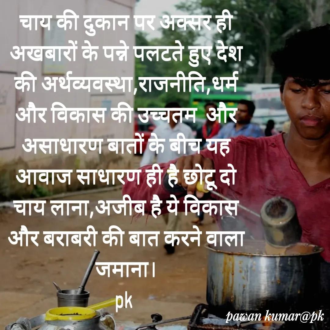 Quote by Pawan Kumar - चाय की दुकान पर अक्सर ही अखबारों के पन्ने पलटते हुए देश की अर्थव्यवस्था,राजनीति,धर्म और विकास की उच्चतम  और असाधारण बातों के बीच यह आवाज साधारण ही है छोटू दो चाय लाना,अजीब है ये विकास और बराबरी की बात करने वाला जमाना।
pk  - Made using Quotes Creator App, Post Maker App