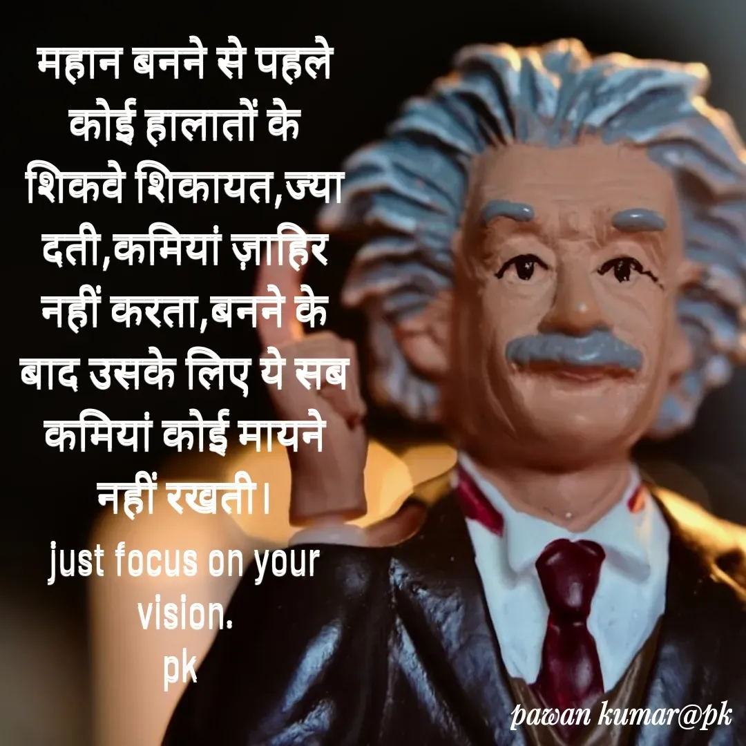 Quote by Pawan Kumar - महान बनने से पहले कोई हालातों के शिकवे शिकायत,ज्यादती,कमियां ज़ाहिर नहीं करता,बनने के बाद उसके लिए ये सब कमियां कोई मायने नहीं रखती।
just focus on your vision.
pk  - Made using Quotes Creator App, Post Maker App