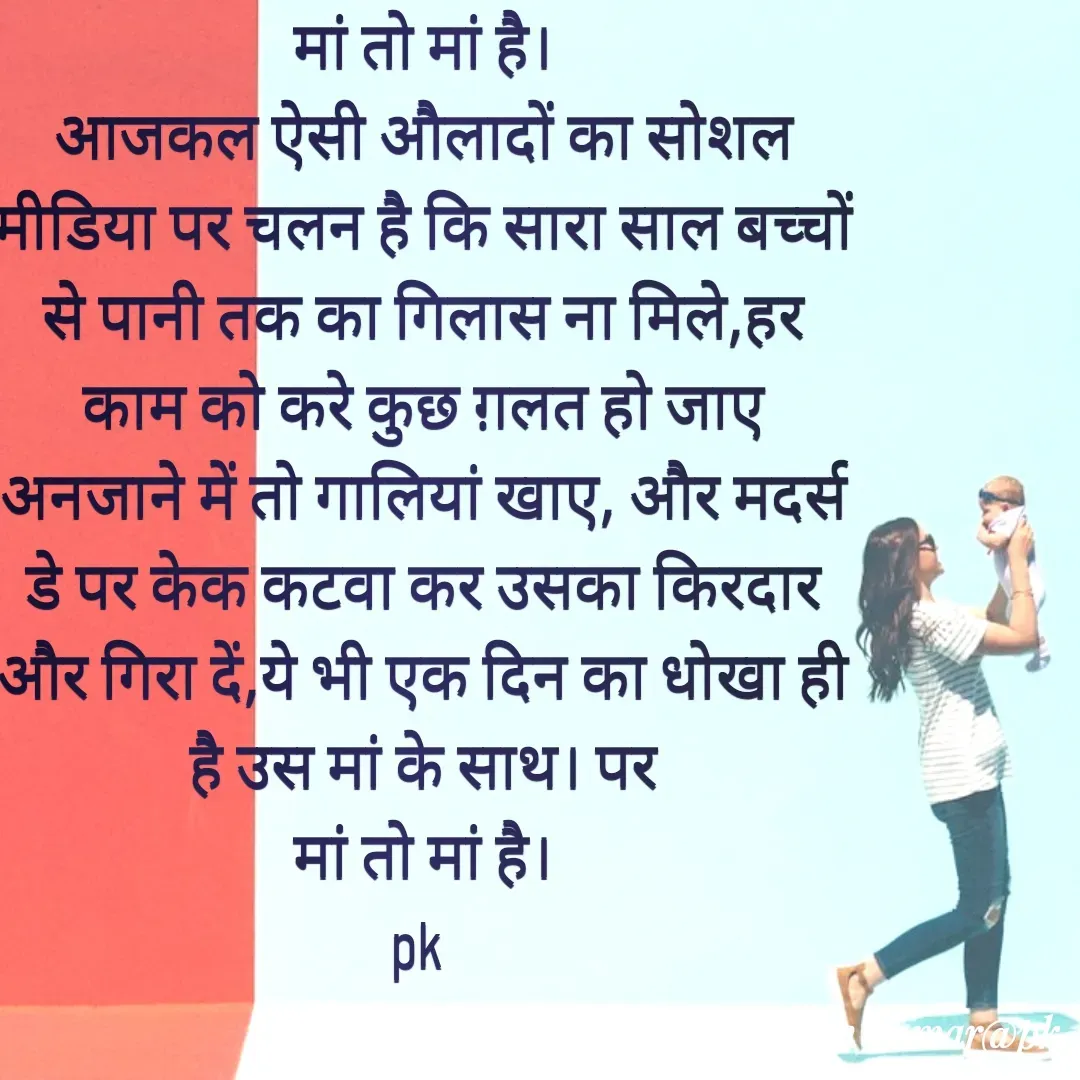 Quote by Pawan Kumar - मां तो मां है।
आजकल ऐसी औलादों का सोशल मीडिया पर चलन है कि सारा साल बच्चों से पानी तक का गिलास ना मिले,हर काम को करे कुछ ग़लत हो जाए अनजाने में तो गालियां खाए, और मदर्स डे पर केक कटवा कर उसका किरदार और गिरा दें,ये भी एक दिन का धोखा ही है उस मां के साथ। पर
मां तो मां है।
pk  - Made using Quotes Creator App, Post Maker App
