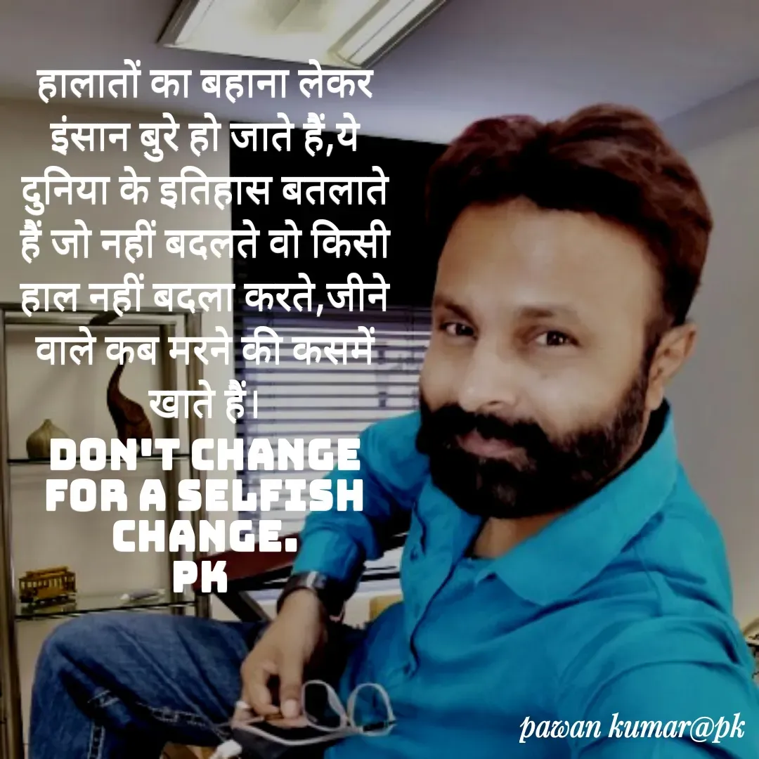 Quote by Pawan Kumar - हालातों का बहाना लेकर इंसान बुरे हो जाते हैं,ये दुनिया के इतिहास बतलाते हैं जो नहीं बदलते वो किसी हाल नहीं बदला करते,जीने वाले कब मरने की कसमें खाते हैं।
Don't change for a selfish change.
pk  - Made using Quotes Creator App, Post Maker App