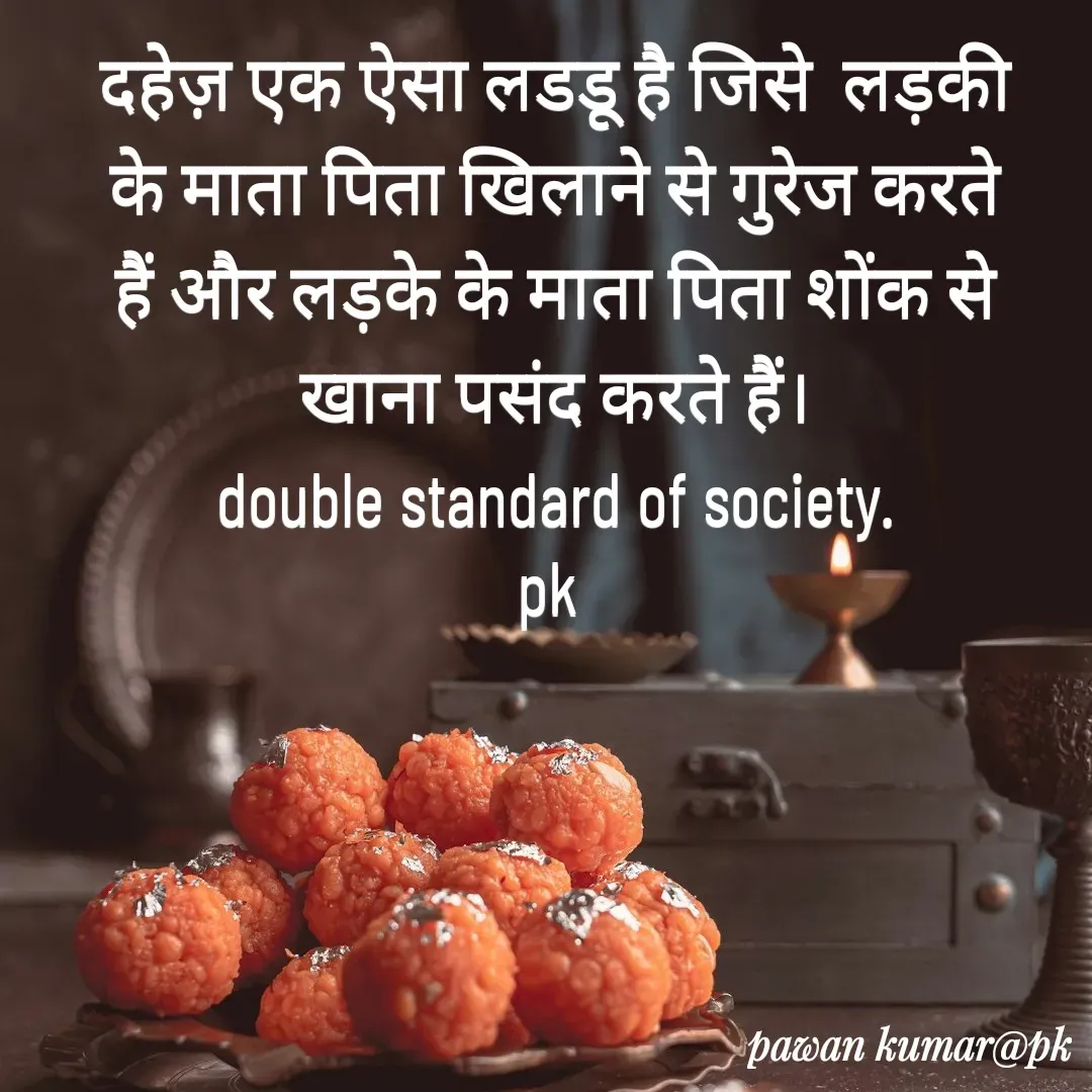 Quote by Pawan Kumar - दहेज़ एक ऐसा लडडू है जिसे  लड़की के माता पिता खिलाने से गुरेज करते हैं और लड़के के माता पिता शोंक से खाना पसंद करते हैं।
double standard of society.
pk  - Made using Quotes Creator App, Post Maker App