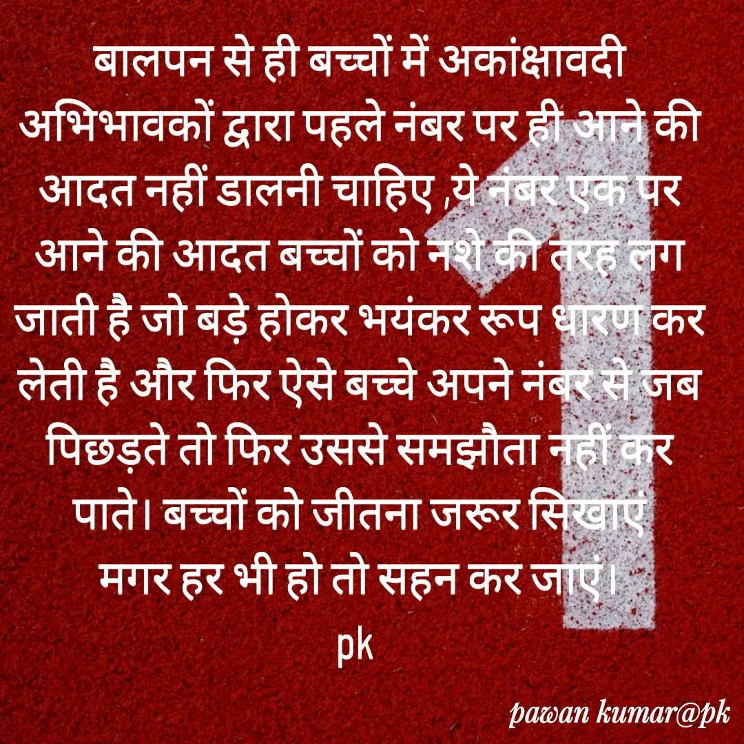 Quote by Pawan Kumar - बालपन से ही बच्चों में अकांक्षावदी अभिभावकों द्वारा पहले नंबर पर ही आने की आदत नहीं डालनी चाहिए ,ये नंबर एक पर आने की आदत बच्चों को नशे की तरह लग जाती है जो बड़े होकर भयंकर रूप धारण कर लेती है और फिर ऐसे बच्चे अपने नंबर से जब पिछड़ते तो फिर उससे समझौता नहीं कर पाते। बच्चों को जीतना जरूर सिखाएं
मगर हर भी हो तो सहन कर जाएं।
pk  - Made using Quotes Creator App, Post Maker App