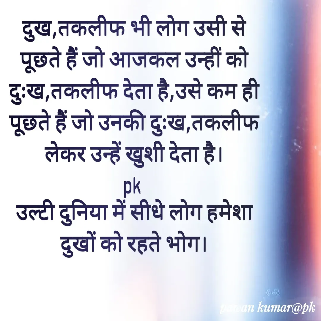 Quote by Pawan Kumar - दुख,तकलीफ भी लोग उसी से पूछते हैं जो आजकल उन्हीं को दुःख,तकलीफ देता है,उसे कम ही पूछते हैं जो उनकी दुःख,तकलीफ लेकर उन्हें खुशी देता है।
pk 
उल्टी दुनिया में सीधे लोग हमेशा दुखों को रहते भोग।
 - Made using Quotes Creator App, Post Maker App