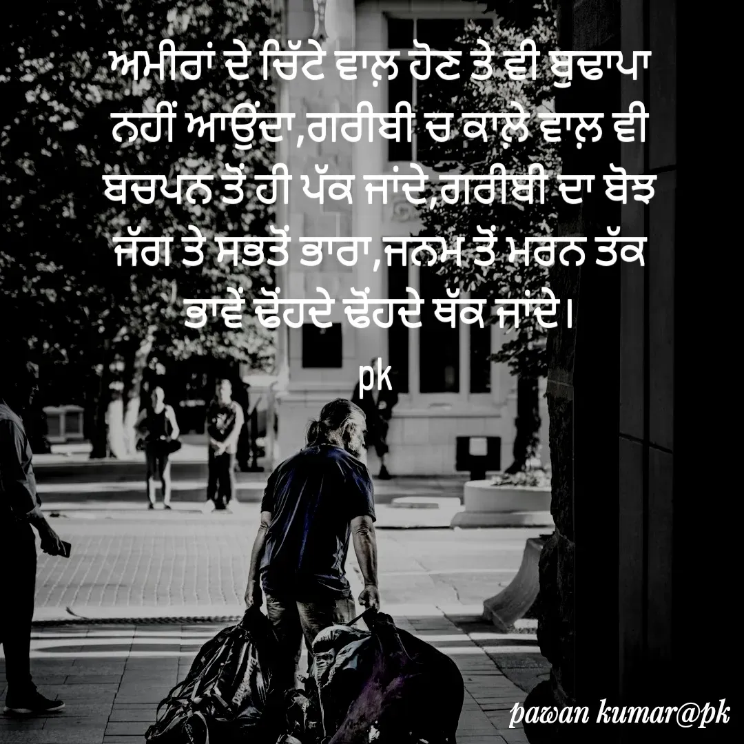 Quote by Pawan Kumar - ਅਮੀਰਾਂ ਦੇ ਚਿੱਟੇ ਵਾਲ਼ ਹੋਣ ਤੇ ਵੀ ਬੁਢਾਪਾ ਨਹੀਂ ਆਉਂਦਾ,ਗਰੀਬੀ ਚ ਕਾਲ਼ੇ ਵਾਲ਼ ਵੀ ਬਚਪਨ ਤੋਂ ਹੀ ਪੱਕ ਜਾਂਦੇ,ਗਰੀਬੀ ਦਾ ਬੋਝ ਜੱਗ ਤੇ ਸਭਤੋਂ ਭਾਰਾ,ਜਨਮ ਤੋਂ ਮਰਨ ਤੱਕ ਭਾਵੇਂ ਢੋਂਹਦੇ ਢੋਂਹਦੇ ਥੱਕ ਜਾਂਦੇ।
pk  - Made using Quotes Creator App, Post Maker App