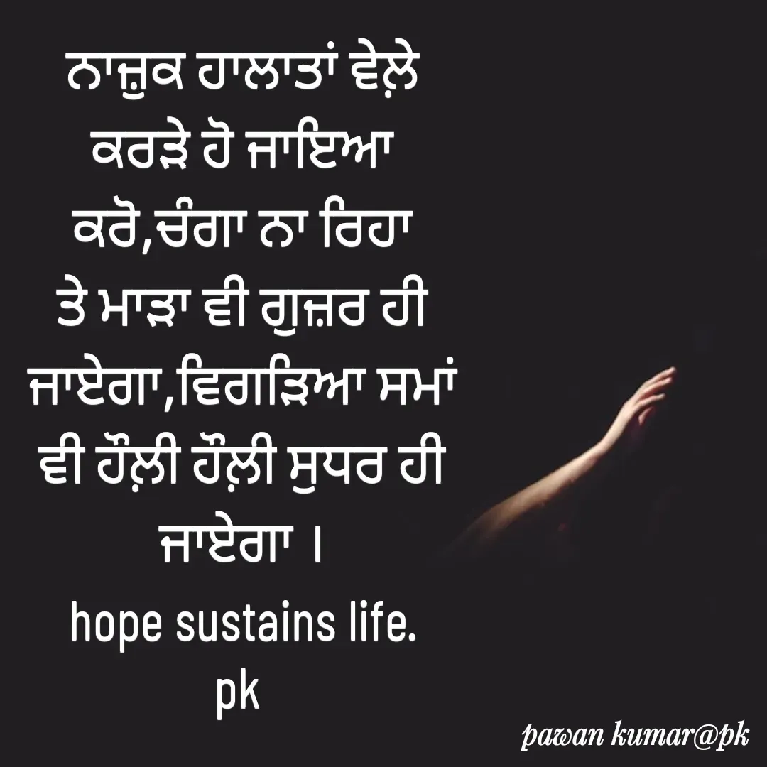 Quote by Pawan Kumar - ਨਾਜ਼ੁਕ ਹਾਲਾਤਾਂ ਵੇਲ਼ੇ ਕਰੜੇ ਹੋ ਜਾਇਆ ਕਰੋ,ਚੰਗਾ ਨਾ ਰਿਹਾ ਤੇ ਮਾੜਾ ਵੀ ਗੁਜ਼ਰ ਹੀ ਜਾਏਗਾ,ਵਿਗੜਿਆ ਸਮਾਂ ਵੀ ਹੌਲ਼ੀ ਹੌਲ਼ੀ ਸੁਧਰ ਹੀ ਜਾਏਗਾ ।
hope sustains life.
pk  - Made using Quotes Creator App, Post Maker App