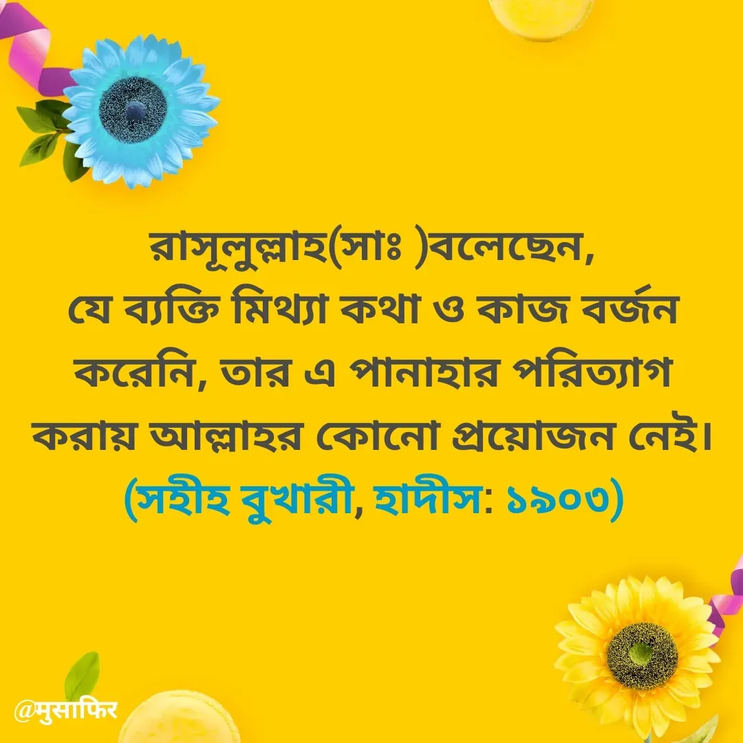 Quote by मुसाफिर - রাসূলুল্লাহ(সাঃ )বলেছেন,
যে ব্যক্তি মিথ্যা কথা ও কাজ বর্জন করেনি, তার এ পানাহার পরিত্যাগ করায় আল্লাহর কোনো প্রয়োজন নেই। (সহীহ বুখারী, হাদীস: ১৯০৩) - Made using Quotes Creator App, Post Maker App
