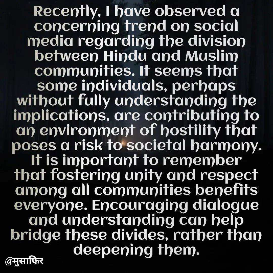 Quote by मुसाफिर - Recently, I have observed a concerning trend on social media regarding the division between Hindu and Muslim communities. It seems that some individuals, perhaps without fully understanding the implications, are contributing to an environment of hostility that poses a risk to societal harmony. It is important to remember that fostering unity and respect among all communities benefits everyone. Encouraging dialogue and understanding can help bridge these divides, rather than deepening them. - Made using Quotes Creator App, Post Maker App