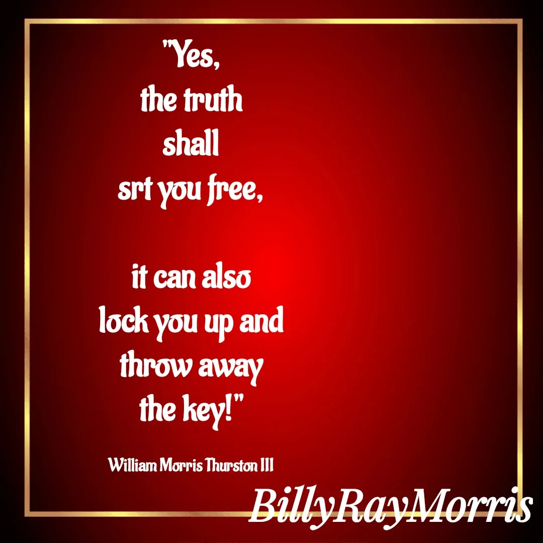 Quote by William Morris Thurston III - "Yes,
the truth
shall
srt you free,

it can also
lock you up and
throw away
the key!"

William Morris Thurston III - Made using Quotes Creator App, Post Maker App