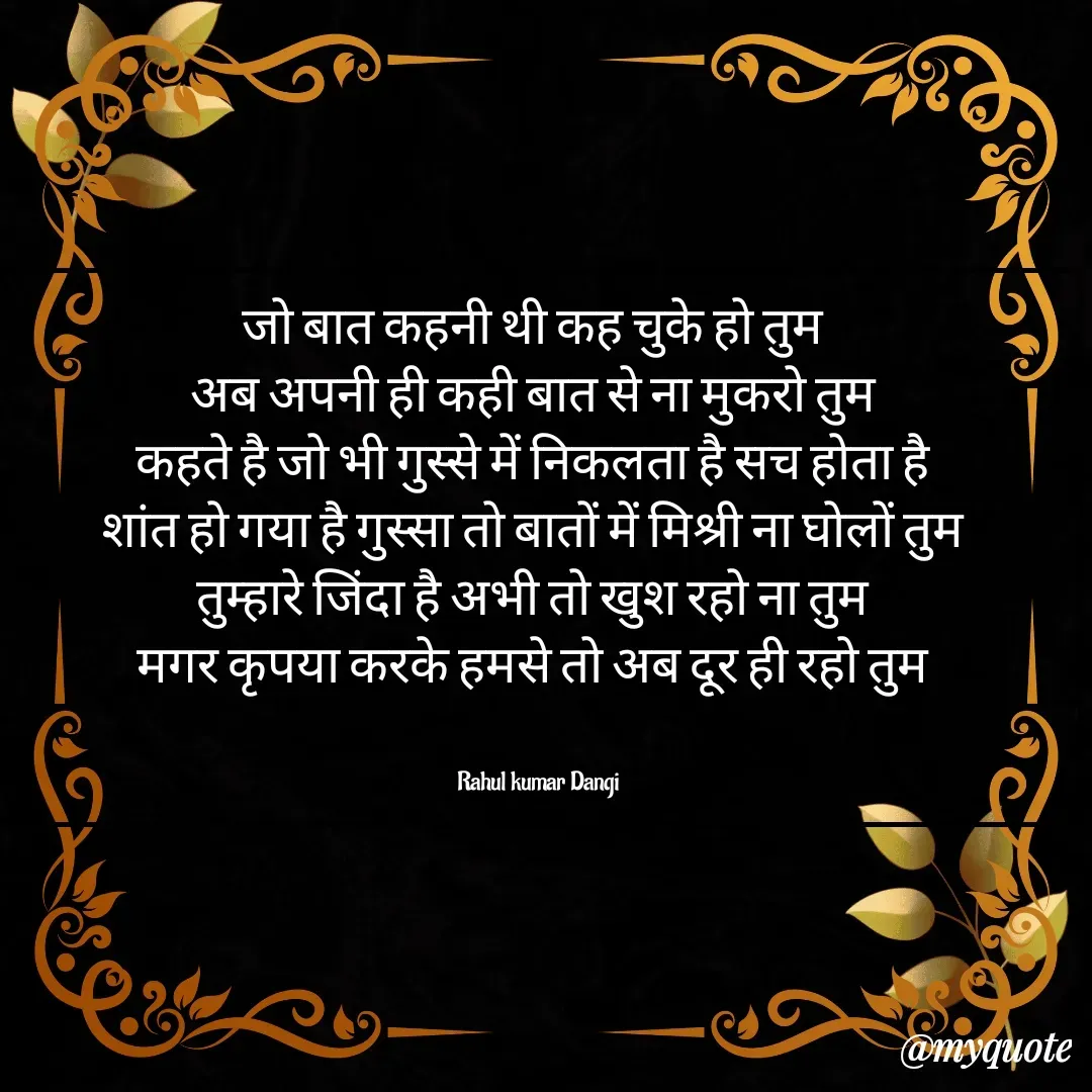 Quote by Dangi industries - जो बात कहनी थी कह चुके हो तुम 
अब अपनी ही कही बात से ना मुकरो तुम 
कहते है जो भी गुस्से में निकलता है सच होता है 
शांत हो गया है गुस्सा तो बातों में मिश्री ना घोलों तुम 
तुम्हारे जिंदा है अभी तो खुश रहो ना तुम 
मगर कृपया करके हमसे तो अब दूर ही रहो तुम 


Rahul kumar Dangi - Made using Quotes Creator App, Post Maker App