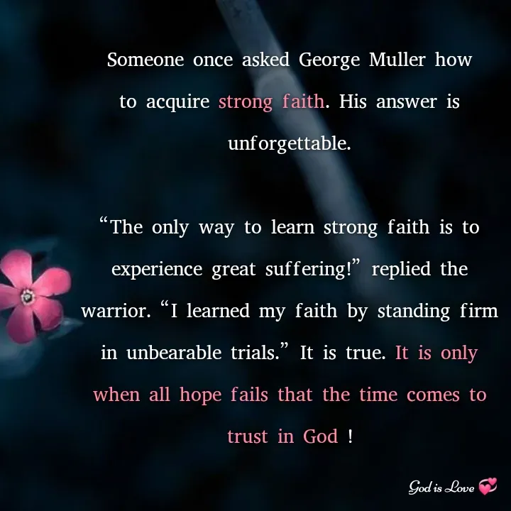 Quote by Venny - Someone once asked George Muller how to acquire strong faith. His answer is unforgettable.

“The only way to learn strong faith is to experience great suffering!” replied the warrior. “I learned my faith by standing firm in unbearable trials.” It is true. It is only when all hope fails that the time comes to trust in God ! - Made using Quotes Creator App, Post Maker App