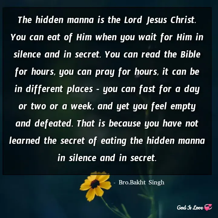 Quote by Venny - The hidden manna is the Lord Jesus Christ. You can eat of Him when you wait for Him in silence and in secret. You can read the Bible for hours, you can pray for hours, it can be in different places - you can fast for a day or two or a week, and yet you feel empty and defeated. That is because you have not learned the secret of eating the hidden manna in silence and in secret.- Bro.Bakht Singh - Made using Quotes Creator App, Post Maker App