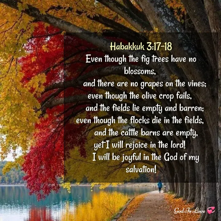 Quote by Venny - Habakkuk 3:17-18
Even though the fig trees have no blossoms, 
    and there are no grapes on the vines; 
even though the olive crop fails, 
    and the fields lie empty and barren; 
even though the flocks die in the fields, 
    and the cattle barns are empty,
yet I will rejoice in the lord! 
    I will be joyful in the God of my salvation! - Made using Quotes Creator App, Post Maker App