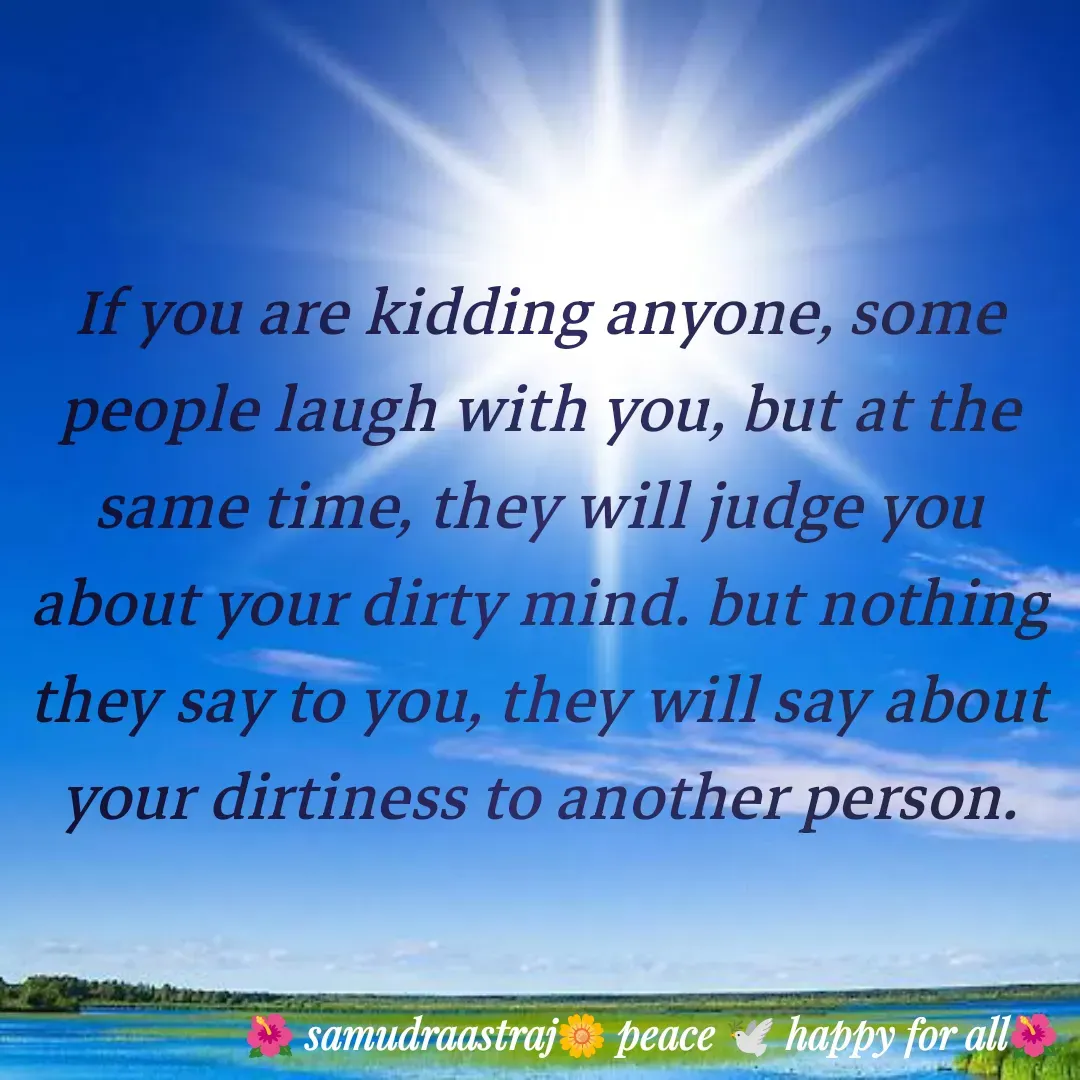Quote by SAMUDRAASTRARAJINDAZTASXAEL - If you are kidding anyone, some people laugh with you, but at the same time, they will judge you about your dirty mind. but nothing they say to you, they will say about your dirtiness to another person.

 - Made using Quotes Creator App, Post Maker App