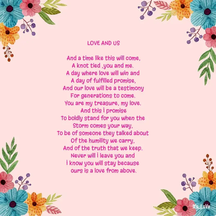 Quote by Ame💗 - LOVE AND US

And a time like this will come,
A knot tied ;you and me. 
A day where love will win and 
A day of fulfilled promise,
And our love will be a testimony
For generations to come. 
You are my treasure; my love. 
And this I promise
To boldly stand for you when the 
Storm comes your way, 
To be of someone they talked about 
Of the humility we carry, 
And of the truth that we keep. 
Never will I leave you and 
I know you will stay because 
ours is a love from above.


 - Made using Quotes Creator App, Post Maker App
