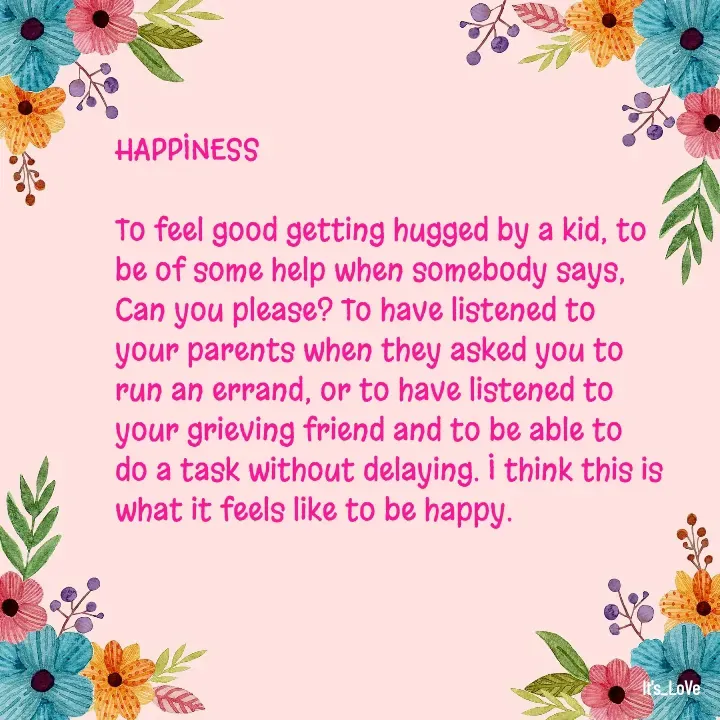 Quote by Ame💗 - HAPPINESS

To feel good getting hugged by a kid, to be of some help when somebody says, Can you please? To have listened to your parents when they asked you to run an errand, or to have listened to your grieving friend and to be able to do a task without delaying. I think this is what it feels like to be happy.  - Made using Quotes Creator App, Post Maker App