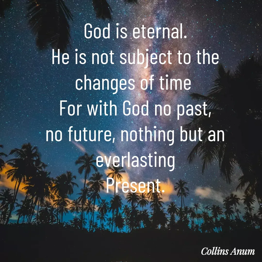 Quote by Collins Anum - God is eternal.
He is not subject to the
changes of time 
For with God no past,
no future, nothing but an everlasting
Present.
 - Made using Quotes Creator App, Post Maker App