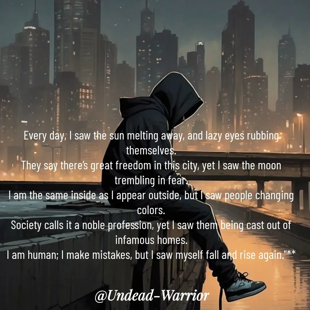 Quote by Vishal Singh - 

Every day, I saw the sun melting away, and lazy eyes rubbing themselves.
They say there’s great freedom in this city, yet I saw the moon trembling in fear.
I am the same inside as I appear outside, but I saw people changing colors.
Society calls it a noble profession, yet I saw them being cast out of infamous homes.
I am human; I make mistakes, but I saw myself fall and rise again."**



 - Made using Quotes Creator App, Post Maker App