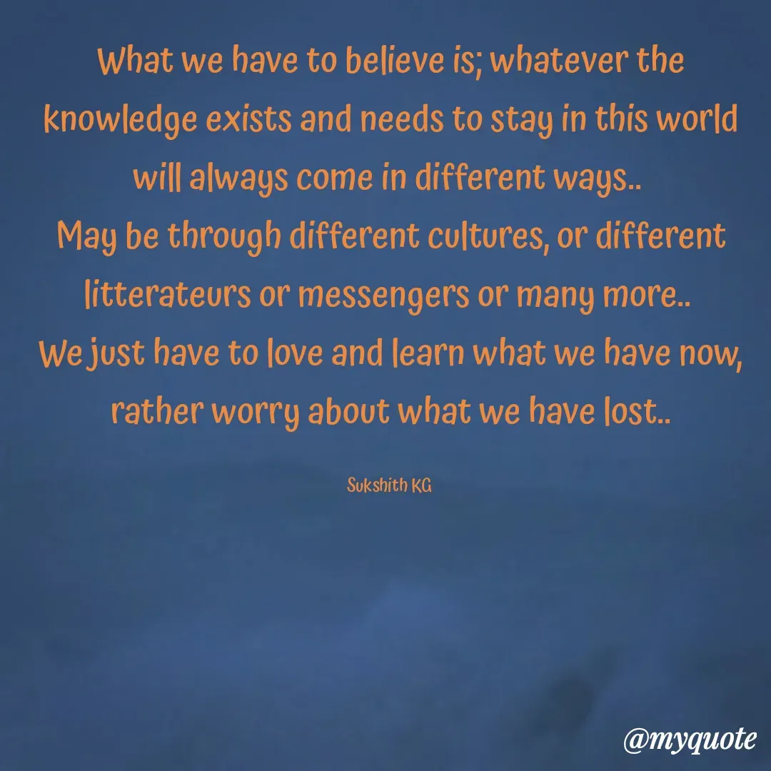 Quote by Sukshith Katta - What we have to believe is; whatever the knowledge exists and needs to stay in this world will always come in different ways.. 
May be through different cultures, or different litterateurs or messengers or many more.. 
We just have to love and learn what we have now, rather worry about what we have lost..

Sukshith KG  - Made using Quotes Creator App, Post Maker App