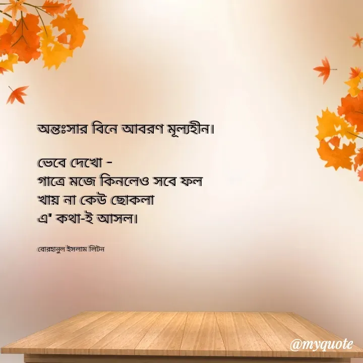 Quote by বোরহানুল ইসলাম লিটন - অন্তঃসার বিনে আবরণ মূল্যহীন।

ভেবে দেখো -
গাত্রে মজে কিনলেও সবে ফল
খায় না কেউ ছোকলা 
এ' কথা-ই আসল।


বোরহানুল ইসলাম লিটন  - Made using Quotes Creator App, Post Maker App