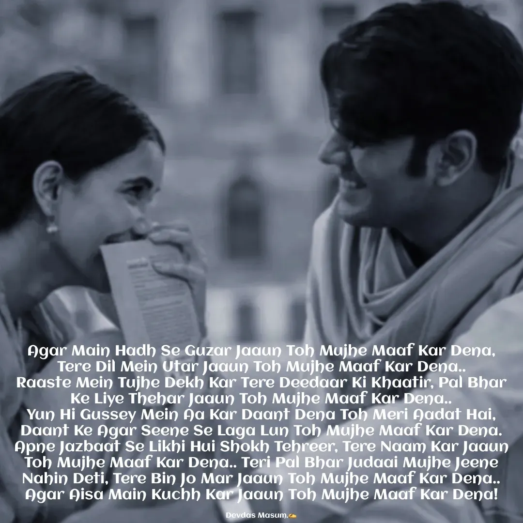 Quote by Devdas Masum - Agar Main Hadh Se Guzar Jaaun Toh Mujhe Maaf Kar Dena,
Tere Dil Mein Utar Jaaun Toh Mujhe Maaf Kar Dena..
Raaste Mein Tujhe Dekh Kar Tere Deedaar Ki Khaatir, Pal Bhar Ke Liye Thehar Jaaun Toh Mujhe Maaf Kar Dena..
Yun Hi Gussey Mein Aa Kar Daant Dena Toh Meri Aadat Hai, Daant Ke Agar Seene Se Laga Lun Toh Mujhe Maaf Kar Dena. Apne Jazbaat Se Likhi Hui Shokh Tehreer, Tere Naam Kar Jaaun Toh Mujhe Maaf Kar Dena.. Teri Pal Bhar Judaai Mujhe Jeene Nahin Deti, Tere Bin Jo Mar Jaaun Toh Mujhe Maaf Kar Dena.. Agar Aisa Main Kuchh Kar Jaaun Toh Mujhe Maaf Kar Dena!

Devdas Masum.✍️ - Made using Quotes Creator App, Post Maker App