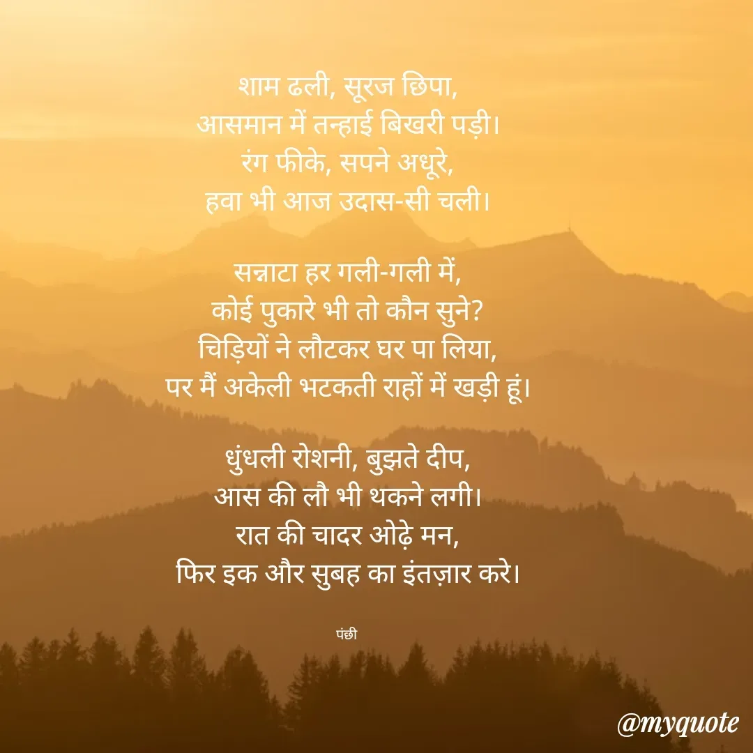 Quote by पंछी - शाम ढली, सूरज छिपा,
आसमान में तन्हाई बिखरी पड़ी।
रंग फीके, सपने अधूरे,
हवा भी आज उदास-सी चली।

सन्नाटा हर गली-गली में,
कोई पुकारे भी तो कौन सुने?
चिड़ियों ने लौटकर घर पा लिया,
पर मैं अकेली भटकती राहों में खड़ी हूं।

धुंधली रोशनी, बुझते दीप,
आस की लौ भी थकने लगी।
रात की चादर ओढ़े मन,
फिर इक और सुबह का इंतज़ार करे।


पंछी  - Made using Quotes Creator App, Post Maker App