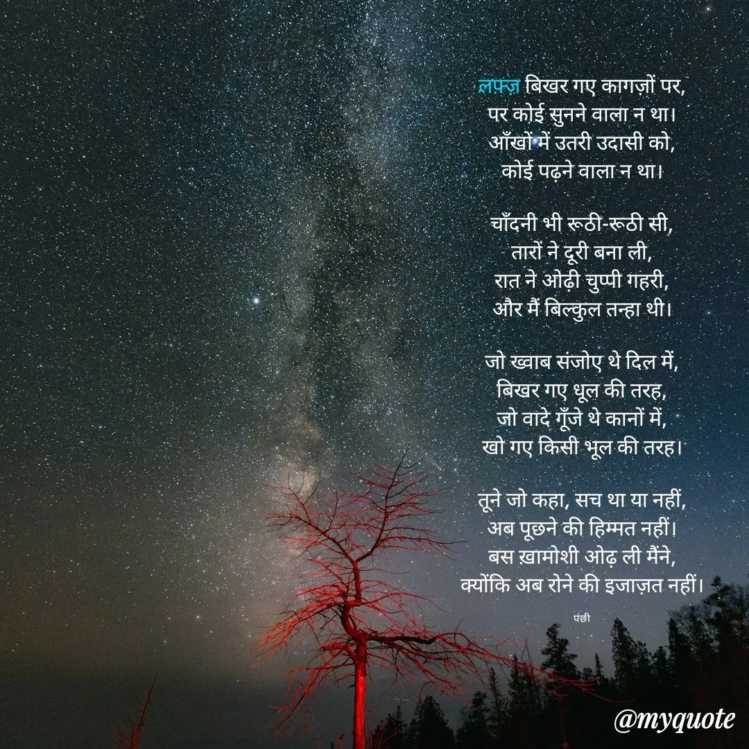 Quote by पंछी - 

लफ़्ज़ बिखर गए कागज़ों पर,
पर कोई सुनने वाला न था।
आँखों में उतरी उदासी को,
कोई पढ़ने वाला न था।

चाँदनी भी रूठी-रूठी सी,
तारों ने दूरी बना ली,
रात ने ओढ़ी चुप्पी गहरी,
और मैं बिल्कुल तन्हा थी।

जो ख्वाब संजोए थे दिल में,
बिखर गए धूल की तरह,
जो वादे गूँजे थे कानों में,
खो गए किसी भूल की तरह।

तूने जो कहा, सच था या नहीं,
अब पूछने की हिम्मत नहीं।
बस ख़ामोशी ओढ़ ली मैंने,
क्योंकि अब रोने की इजाज़त नहीं।

पंछी - Made using Quotes Creator App, Post Maker App