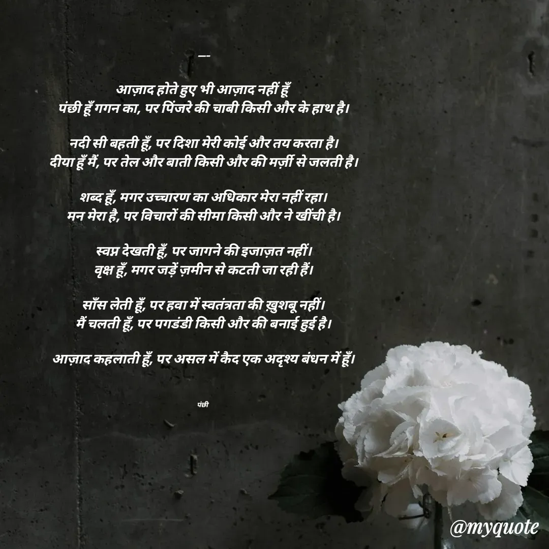 Quote by पंछी - ---

आज़ाद होते हुए भी आज़ाद नहीं हूँ
पंछी हूँ गगन का, पर पिंजरे की चाबी किसी और के हाथ है।

नदी सी बहती हूँ, पर दिशा मेरी कोई और तय करता है।
दीया हूँ मैं, पर तेल और बाती किसी और की मर्ज़ी से जलती है।

शब्द हूँ, मगर उच्चारण का अधिकार मेरा नहीं रहा।
मन मेरा है, पर विचारों की सीमा किसी और ने खींची है।

स्वप्न देखती हूँ, पर जागने की इजाज़त नहीं।
वृक्ष हूँ, मगर जड़ें ज़मीन से कटती जा रही हैं।

साँस लेती हूँ, पर हवा में स्वतंत्रता की ख़ुशबू नहीं।
मैं चलती हूँ, पर पगडंडी किसी और की बनाई हुई है।

आज़ाद कहलाती हूँ, पर असल में कैद एक अदृश्य बंधन में हूँ।



पंछी  - Made using Quotes Creator App, Post Maker App