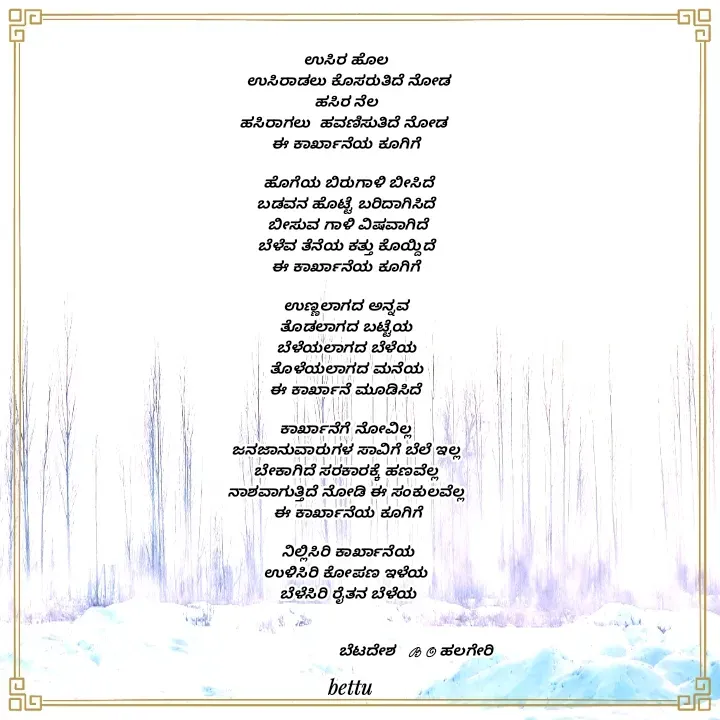 Quote by Betadesh Ojanahalli - ಉಸಿರ ಹೊಲ 
ಉಸಿರಾಡಲು ಕೊಸರುತಿದೆ ನೋಡ
ಹಸಿರ ನೆಲ 
ಹಸಿರಾಗಲು  ಹವಣಿಸುತಿದೆ ನೋಡ  
ಈ ಕಾರ್ಖಾನೆಯ ಕೂಗಿಗೆ 

ಹೊಗೆಯ ಬಿರುಗಾಳಿ ಬೀಸಿದೆ
ಬಡವನ ಹೊಟ್ಟೆ ಬರಿದಾಗಿಸಿದೆ 
ಬೀಸುವ ಗಾಳಿ ವಿಷವಾಗಿದೆ
ಬೆಳೆವ ತೆನೆಯ ಕತ್ತು ಕೊಯ್ದಿದೆ 
ಈ ಕಾರ್ಖಾನೆಯ ಕೂಗಿಗೆ 

ಉಣ್ಣಲಾಗದ ಅನ್ನವ 
ತೊಡಲಾಗದ ಬಟ್ಟೆಯ 
ಬೆಳೆಯಲಾಗದ ಬೆಳೆಯ 
ತೊಳೆಯಲಾಗದ ಮನೆಯ 
ಈ ಕಾರ್ಖಾನೆ ಮೂಡಿಸಿದೆ 

ಕಾರ್ಖಾನೆಗೆ ನೋವಿಲ್ಲ 
ಜನಜಾನುವಾರುಗಳ ಸಾವಿಗೆ ಬೆಲೆ ಇಲ್ಲ 
ಬೇಕಾಗಿದೆ ಸರಕಾರಕ್ಕೆ ಹಣವೆಲ್ಲ 
ನಾಶವಾಗುತ್ತಿದೆ ನೋಡಿ ಈ ಸಂಕುಲವೆಲ್ಲ 
ಈ ಕಾರ್ಖಾನೆಯ ಕೂಗಿಗೆ

ನಿಲ್ಲಿಸಿರಿ ಕಾರ್ಖಾನೆಯ
ಉಳಿಸಿರಿ ಕೋಪಣ ಇಳೆಯ 
ಬೆಳೆಸಿರಿ ರೈತನ ಬೆಳೆಯ


                               ಬೆಟದೇಶ   B O ಹಲಗೇರಿ 





 - Made using Quotes Creator App, Post Maker App