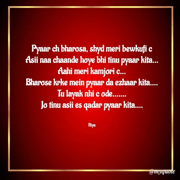 Quote by Riya Kaur - Pyaar ch bharosa, shyd meri bewkufi c
Asii naa chaande hoye bhi tinu pyaar kita...
Aahi meri kamjori c...
Bharose krke mein pyaar da ezhaar kita....
Tu layak nhi c ode.......
Jo tinu asii es qadar pyaar kita....


Riya - Made using Quotes Creator App, Post Maker App