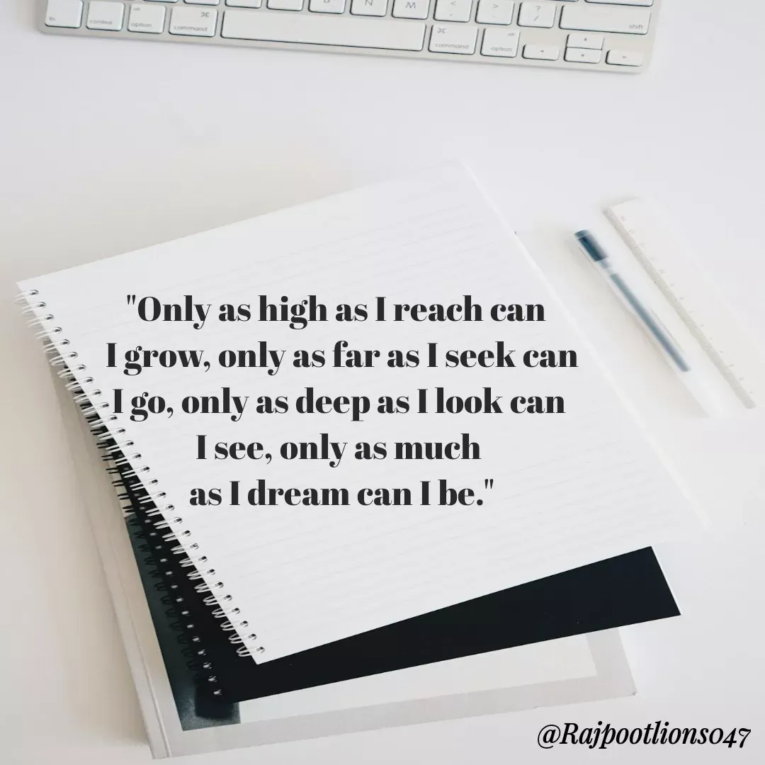 Quote by TALHA ASHFAQ - "Only as high as I reach can 
 I grow, only as far as I seek can
 I go, only as deep as I look can 
I see, only as much
 as I dream can I be." - Made using Quotes Creator App, Post Maker App