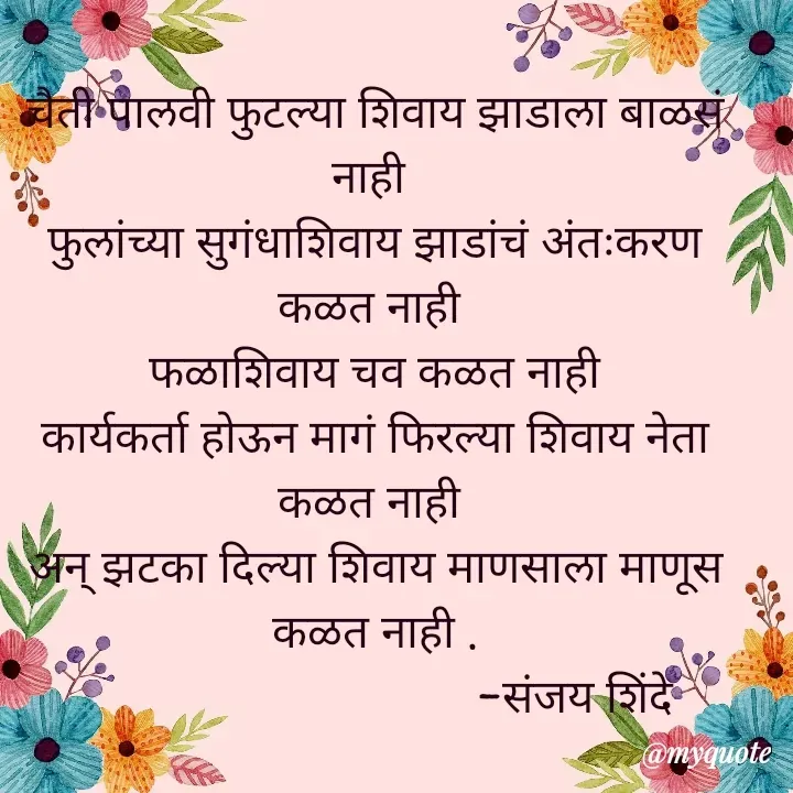 Quote by Sanjay Shinde - चैती पालवी फुटल्या शिवाय झाडाला बाळसं नाही 
फुलांच्या सुगंधाशिवाय झाडांचं अंतःकरण कळत नाही 
 फळाशिवाय चव कळत नाही 
कार्यकर्ता होऊन मागं फिरल्या शिवाय नेता कळत नाही 
अन् झटका दिल्या शिवाय माणसाला माणूस कळत नाही .
                                  -संजय शिंदे 
 - Made using Quotes Creator App, Post Maker App