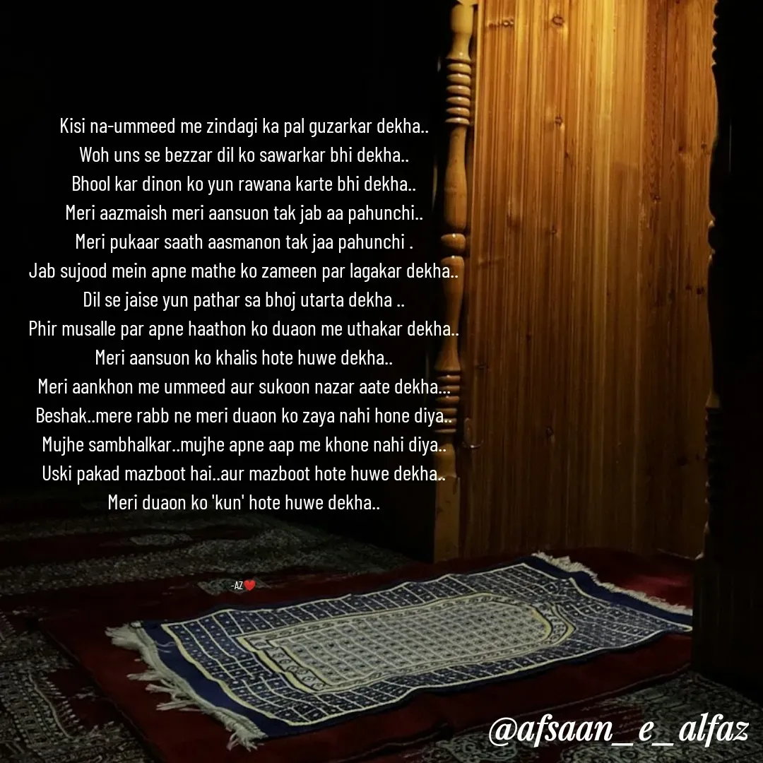 Quote by Arfa zohreen - Kisi na-ummeed me zindagi ka pal guzarkar dekha..
Woh uns se bezzar dil ko sawarkar bhi dekha..
Bhool kar dinon ko yun rawana karte bhi dekha..
Meri aazmaish meri aansuon tak jab aa pahunchi..
Meri pukaar saath aasmanon tak jaa pahunchi .
Jab sujood mein apne mathe ko zameen par lagakar dekha..
Dil se jaise yun pathar sa bhoj utarta dekha ..
Phir musalle par apne haathon ko duaon me uthakar dekha..
Meri aansuon ko khalis hote huwe dekha..
Meri aankhon me ummeed aur sukoon nazar aate dekha...
Beshak..mere rabb ne meri duaon ko zaya nahi hone diya..
Mujhe sambhalkar..mujhe apne aap me khone nahi diya..
Uski pakad mazboot hai..aur mazboot hote huwe dekha..
Meri duaon ko 'kun' hote huwe dekha..



-AZ❤️ - Made using Quotes Creator App, Post Maker App