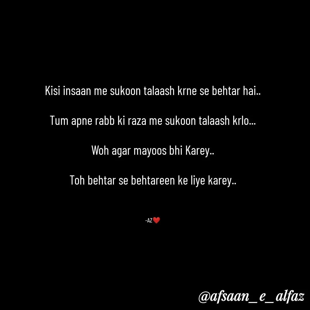 Quote by afsaan_e_alfaz - Kisi insaan me sukoon talaash krne se behtar hai..

Tum apne rabb ki raza me sukoon talaash krlo...

Woh agar mayoos bhi Karey..

Toh behtar se behtareen ke liye karey..



-AZ❤️ - Made using Quotes Creator App, Post Maker App