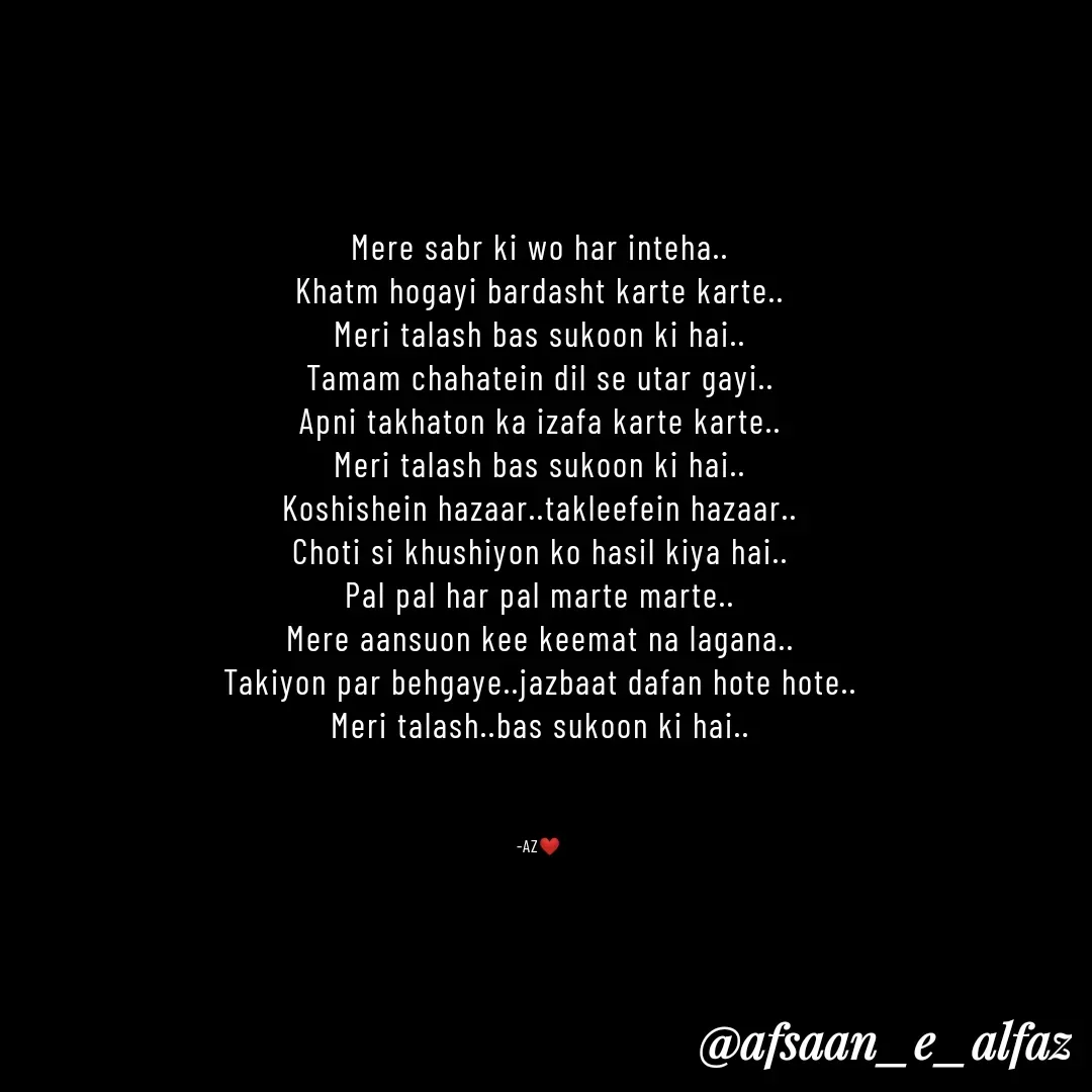 Quote by afsaan_e_alfaz - Mere sabr ki wo har inteha..
Khatm hogayi bardasht karte karte..
Meri talash bas sukoon ki hai..
Tamam chahatein dil se utar gayi..
Apni takhaton ka izafa karte karte..
Meri talash bas sukoon ki hai..
Koshishein hazaar..takleefein hazaar..
Choti si khushiyon ko hasil kiya hai..
Pal pal har pal marte marte..
Mere aansuon kee keemat na lagana..
Takiyon par behgaye..jazbaat dafan hote hote..
Meri talash..bas sukoon ki hai..



-AZ❤️ - Made using Quotes Creator App, Post Maker App