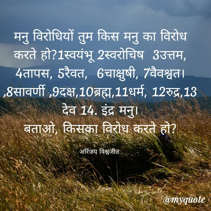 Quote by Vishwajeet Singh Arinjay - मनु विरोधियों तुम किस मनु का विरोध करते हो?1स्वयंभू 2स्वरोचिष  3उत्तम, 4तापस, 5रैवत,  6चाक्षुषी, 7वैवश्वत। ,8सावर्णी ,9दक्ष,10ब्रह्म,11धर्म, 12रुद्र,13 देव 14. इंद्र मनु।
बताओ, किसका विरोध करते हो?

अरिंजय विश्वजीत  - Made using Quotes Creator App, Post Maker App