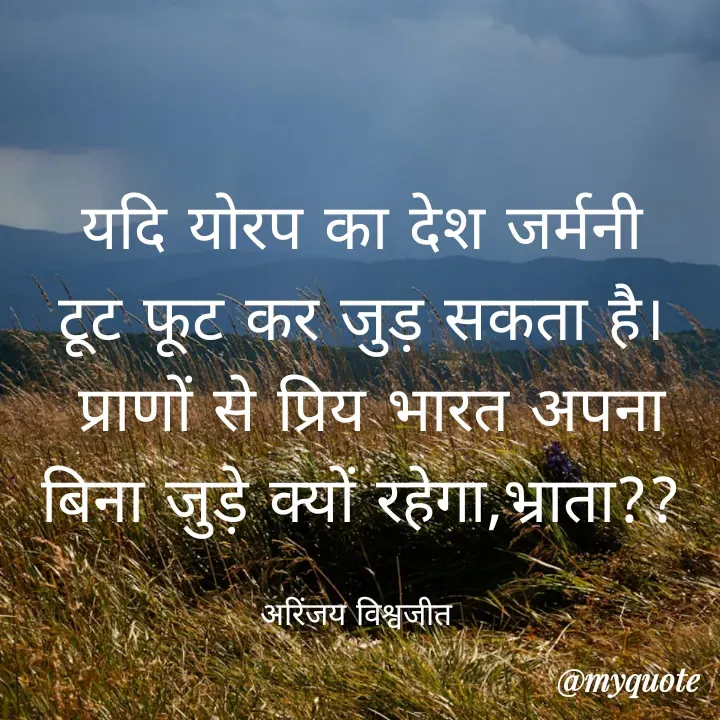 Quote by Vishwajeet Singh Arinjay - यदि योरप का देश जर्मनी
टूट फूट कर जुड़ सकता है।
 प्राणों से प्रिय भारत अपना
बिना जुड़े क्यों रहेगा,भ्राता??

अरिंजय विश्वजीत  - Made using Quotes Creator App, Post Maker App
