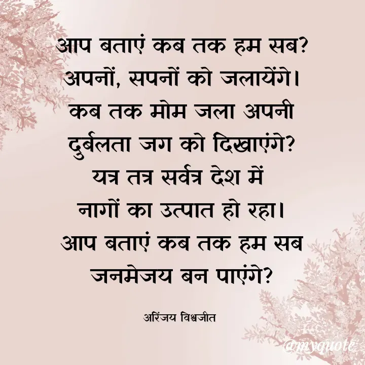 Quote by Vishwajeet Singh Arinjay - आप बताएं कब तक हम सब?
अपनों, सपनों को जलायेंगे।
कब तक मोम जला अपनी
दुर्बलता जग को दिखाएंगे?
यत्र तत्र सर्वत्र देश में 
नागों का उत्पात हो रहा।
आप बताएं कब तक हम सब
जनमेजय बन पाएंगे?

अरिंजय विश्वजीत  - Made using Quotes Creator App, Post Maker App
