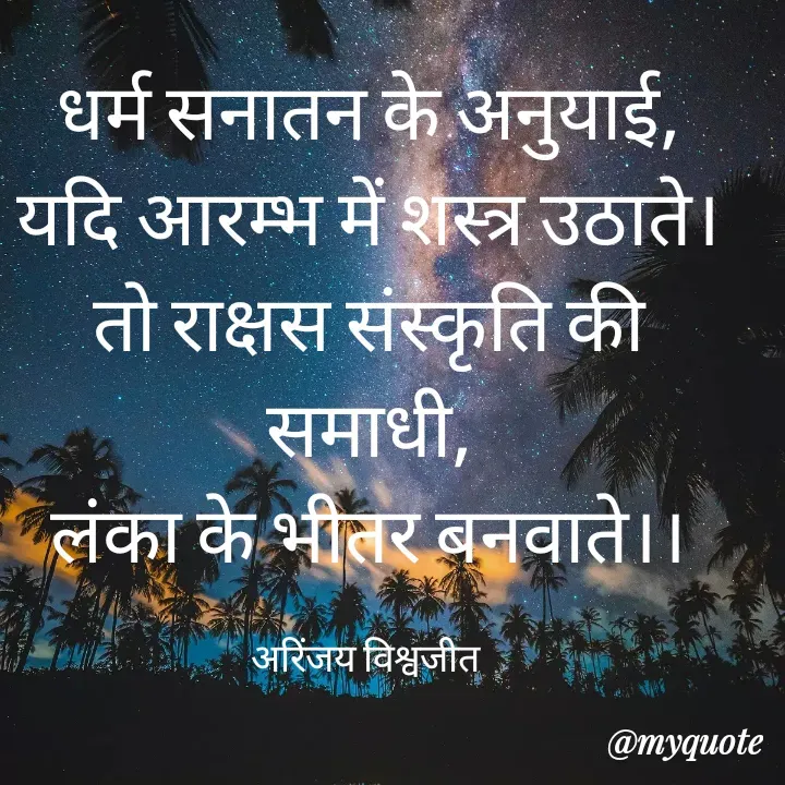 Quote by Vishwajeet Singh Arinjay - धर्म सनातन के अनुयाई,
यदि आरम्भ में शस्त्र उठाते।
तो राक्षस संस्कृति की समाधी,
लंका के भीतर बनवाते।।

अरिंजय विश्वजीत  - Made using Quotes Creator App, Post Maker App