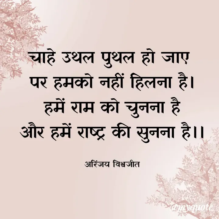 Quote by Vishwajeet Singh Arinjay - चाहे उथल पुथल हो जाए 
पर हमको नहीं हिलना है।
हमें राम को चुनना है
और हमें राष्ट्र की सुनना है।।

अरिंजय विश्वजीत - Made using Quotes Creator App, Post Maker App