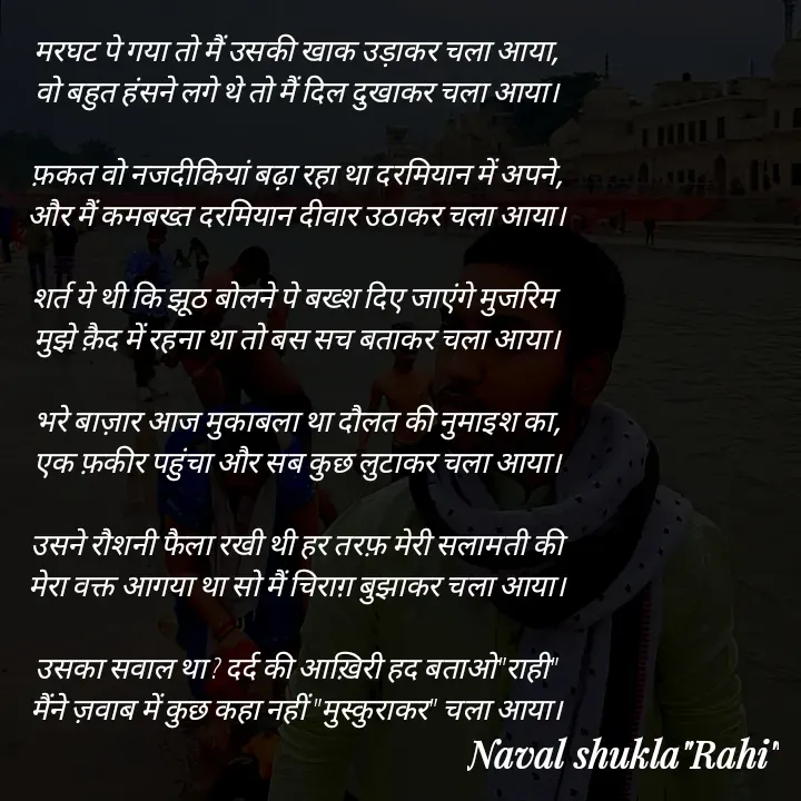 Quote by anjan shayar 🖊️ - मरघट पे गया तो मैं उसकी खाक उड़ाकर चला आया,
वो बहुत हंसने लगे थे तो मैं दिल दुखाकर चला आया।

फ़कत वो नजदीकियां बढ़ा रहा था दरमियान में अपने,
और मैं कमबख्त दरमियान दीवार उठाकर चला आया।

शर्त ये थी कि झूठ बोलने पे बख्श दिए जाएंगे मुजरिम 
मुझे क़ैद में रहना था तो बस सच बताकर चला आया।

भरे बाज़ार आज मुकाबला था दौलत की नुमाइश का,
एक फ़कीर पहुंचा और सब कुछ लुटाकर चला आया।

उसने रौशनी फैला रखी थी हर तरफ़ मेरी सलामती की
मेरा वक्त आगया था सो मैं चिराग़ बुझाकर चला आया।

उसका सवाल था ? दर्द की आख़िरी हद बताओ"राही"
मैंने ज़वाब में कुछ कहा नहीं "मुस्कुराकर" चला आया।
 - Made using Quotes Creator App, Post Maker App