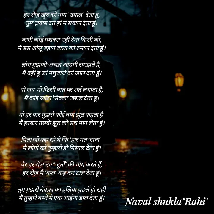 Quote by anjan shayar 🖊️ - हर रोज़ ख़ुद को नया "ख्याल" देता हूं,
तुम ज़वाब देते हो मैं सवाल देता हूं।

कभी कोई मशवरा नहीं देता किसी को,
मैं बस आंसू बहाने वालों को रुमाल देता हूं।

लोग मुझको अच्छा आदमी समझते हैं, 
मैं वहीं हूं जो मछुवारों को जाल देता हूं।

वो जब भी किसी बात पर शर्त लगाता है,
मैं कोई खोटा सिक्का उछाल देता हूं।

वो हर बार मुझसे कोई नया झूठ कहता है 
मैं हरबार उसके झूठ को सच मान लेता हूं।

पिता जी कह रहे थे कि "हार मत जाना" 
मैं लोगों को तुम्हारी ही मिसाल देता हूं।

पैर हर रोज़ नए "जूतों" की मांग करते हैं,
हर रोज़ मैं "कल" कह कर टाल देता हूं।

तुम मुझसे बेवफ़ा का हुलिया पूछते हो राही
मैं तुम्हारे बस्ते में एक आईना डाल देता हूं। - Made using Quotes Creator App, Post Maker App