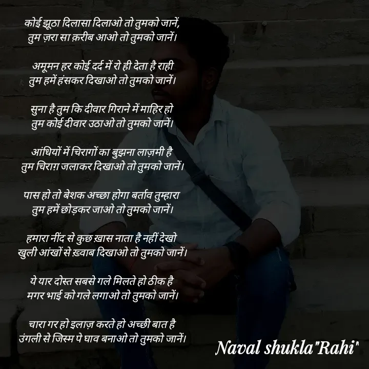 Quote by anjan shayar 🖊️ - कोई झूठा दिलासा दिलाओ तो तुमको जानें,
तुम ज़रा सा क़रीब आओ तो तुमको जानें।

अमूमन हर कोई दर्द में रो ही देता है राही
तुम हमें हंसकर दिखाओ तो तुमको जानें।

सुना है तुम कि दीवार गिराने में माहिर हो 
तुम कोई दीवार उठाओ तो तुमको जानें।

आंधियों में चिरागों का बुझना लाज़मी है 
तुम चिराग़ जलाकर दिखाओ तो तुमको जानें।

पास हो तो बेशक अच्छा होगा बर्ताव तुम्हारा 
तुम हमें छोड़कर जाओ तो तुमको जानें।

हमारा नींद से कुछ ख़ास नाता है नहीं देखो 
खुली आंखों से ख़्वाब दिखाओ तो तुमको जानें।

ये यार दोस्त सबसे गले मिलते हो ठीक है 
मगर भाई को गले लगाओ तो तुमको जानें।

चारा गर हो इलाज़ करते हो अच्छी बात है 
उंगली से जिस्म पे घाव बनाओ तो तुमको जानें।
 - Made using Quotes Creator App, Post Maker App