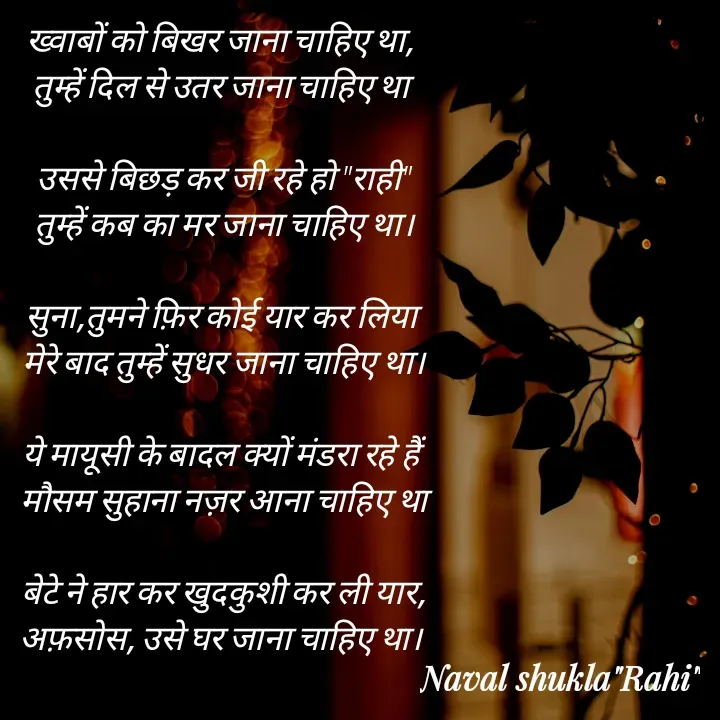 Quote by anjan shayar 🖊️ - ख्वाबों को बिखर जाना चाहिए था, 
तुम्हें दिल से उतर जाना चाहिए था 

उससे बिछड़ कर जी रहे हो "राही"
तुम्हें कब का मर जाना चाहिए था।

सुना,तुमने फ़िर कोई यार कर लिया 
मेरे बाद तुम्हें सुधर जाना चाहिए था।

ये मायूसी के बादल क्यों मंडरा रहे हैं 
मौसम सुहाना नज़र आना चाहिए था

बेटे ने हार कर खुदकुशी कर ली यार,
अफ़सोस, उसे घर जाना चाहिए था। 
 - Made using Quotes Creator App, Post Maker App